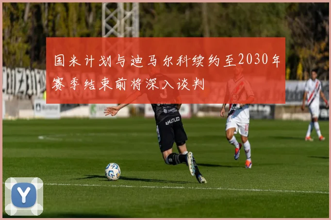 国米计划与迪马尔科续约至2030年赛季结束前将深入谈判
