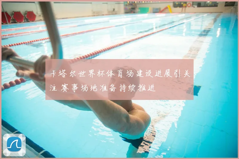 卡塔尔世界杯体育场建设进展引关注 赛事场地准备持续推进