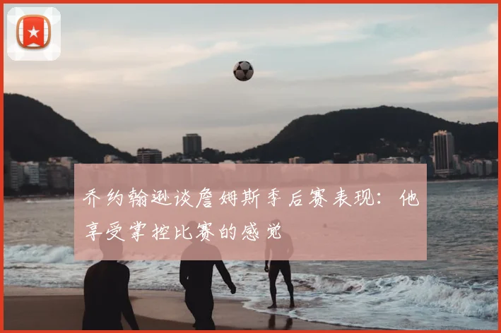乔约翰逊谈詹姆斯季后赛表现：他享受掌控比赛的感觉