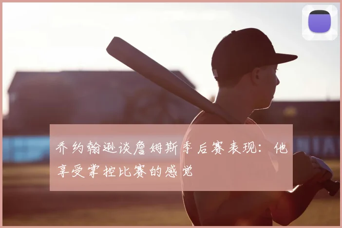 乔约翰逊谈詹姆斯季后赛表现:他享受掌控比赛的感觉