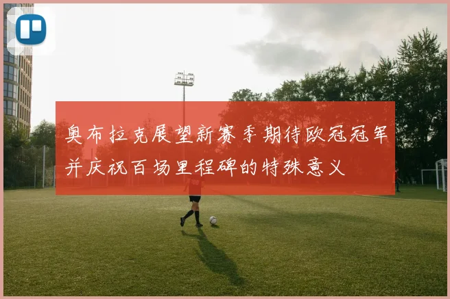 奥布拉克展望新赛季期待欧冠冠军并庆祝百场里程碑的特殊意义