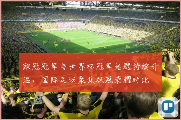 欧冠冠军与世界杯冠军话题持续升温，国际足坛聚焦双冠荣耀对比