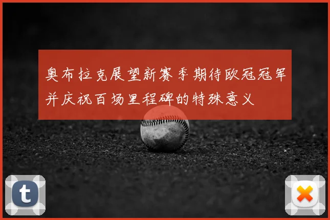 奥布拉克展望新赛季期待欧冠冠军并庆祝百场里程碑的特殊意义