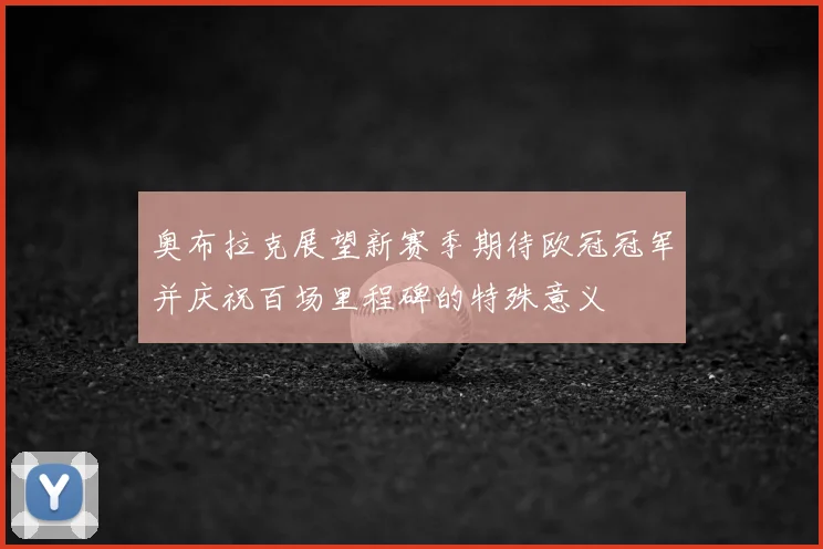 奥布拉克展望新赛季期待欧冠冠军并庆祝百场里程碑的特殊意义