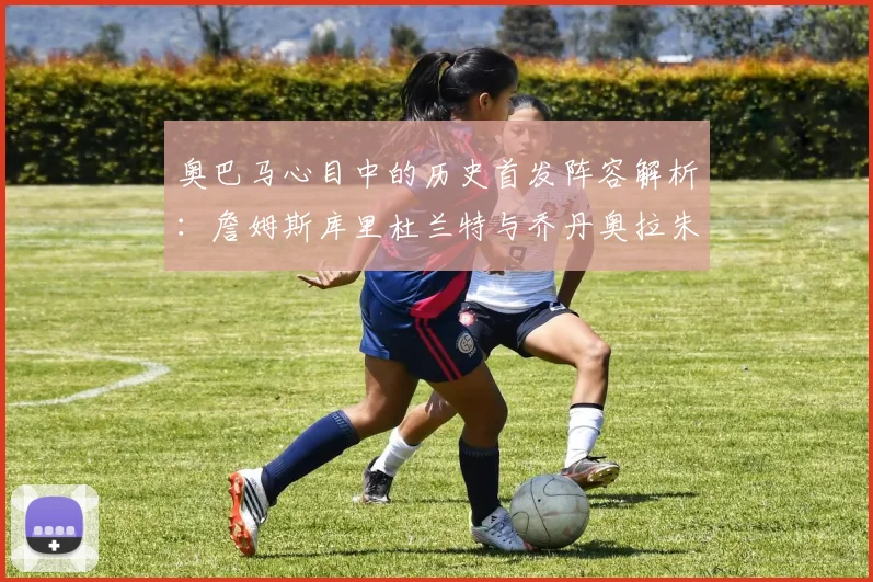 奥巴马心目中的历史首发阵容解析：詹姆斯库里杜兰特与乔丹奥拉朱旺的传奇组合