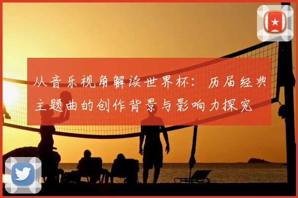 从音乐视角解读世界杯：历届经典主题曲的创作背景与影响力探究