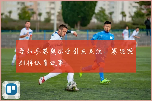 孕妇参赛奥运会引发关注，赛场现别样体育故事