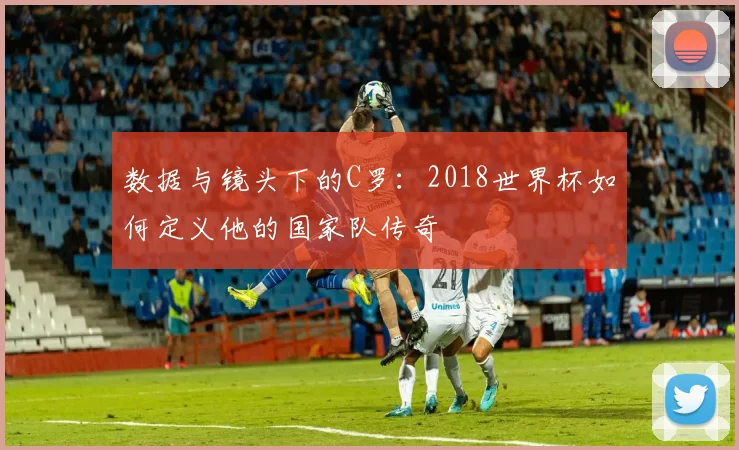 数据与镜头下的C罗:2018世界杯如何定义他的国家队传奇