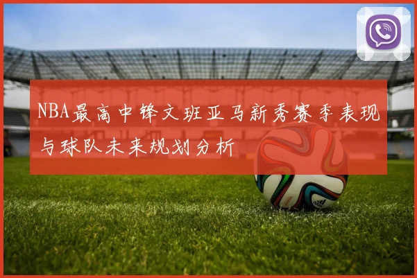 NBA最高中锋文班亚马新秀赛季表现与球队未来规划分析