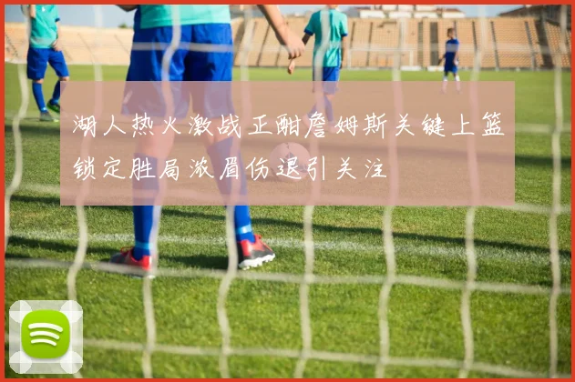 湖人热火激战正酣詹姆斯关键上篮锁定胜局浓眉伤退引关注