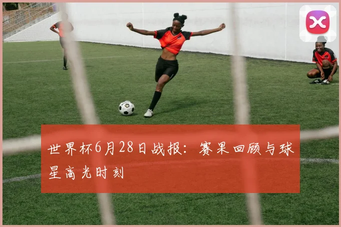 世界杯6月28日战报：赛果回顾与球星高光时刻