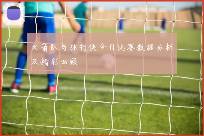 火箭队与独行侠今日比赛数据分析及精彩回顾