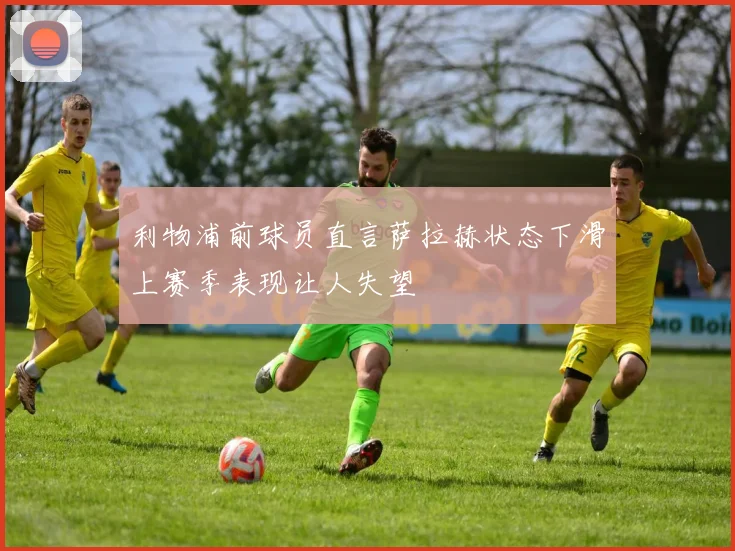 利物浦前球员直言萨拉赫状态下滑上赛季表现让人失望