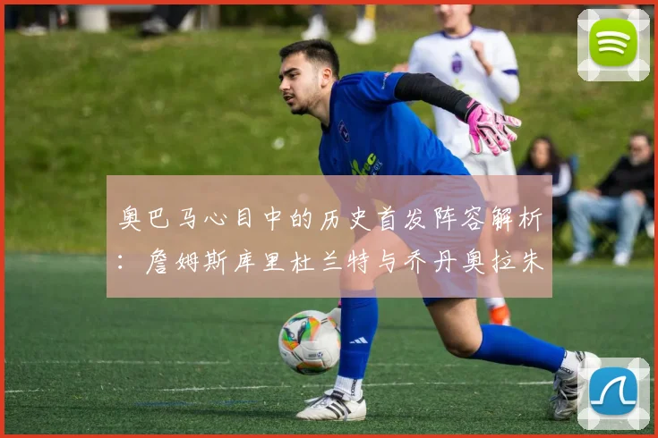 奥巴马心目中的历史首发阵容解析:詹姆斯库里杜兰特与乔丹奥拉朱旺的传奇组合