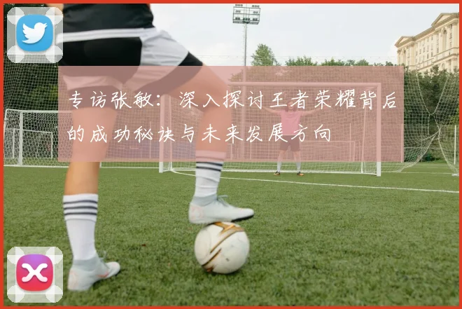 专访张敏：深入探讨王者荣耀背后的成功秘诀与未来发展方向