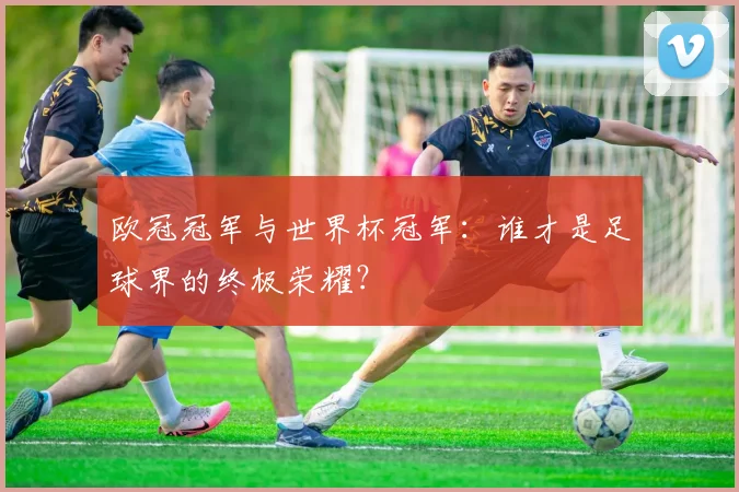 欧冠冠军与世界杯冠军：谁才是足球界的终极荣耀？