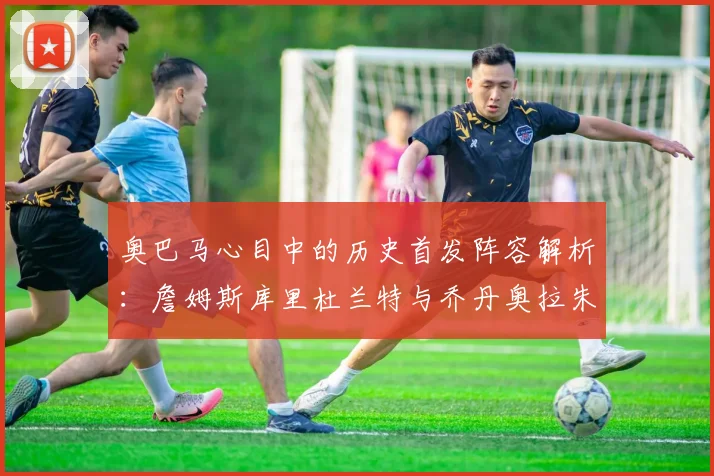 奥巴马心目中的历史首发阵容解析:詹姆斯库里杜兰特与乔丹奥拉朱旺的传奇组合