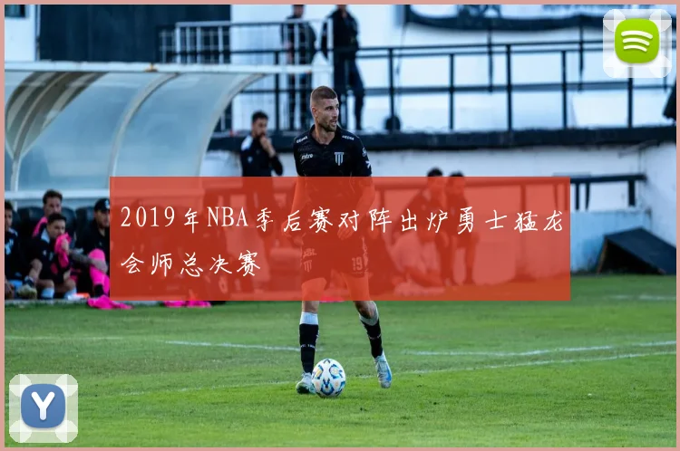 2019年NBA季后赛对阵出炉勇士猛龙会师总决赛