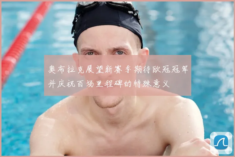 奥布拉克展望新赛季期待欧冠冠军并庆祝百场里程碑的特殊意义