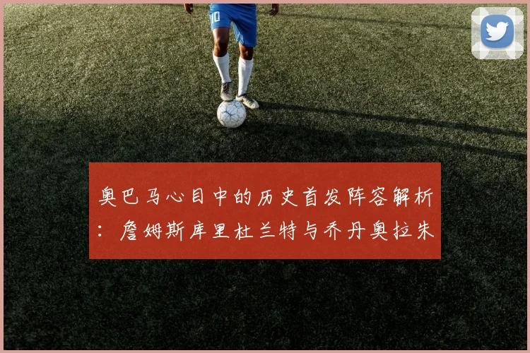 奥巴马心目中的历史首发阵容解析：詹姆斯库里杜兰特与乔丹奥拉朱旺的传奇组合
