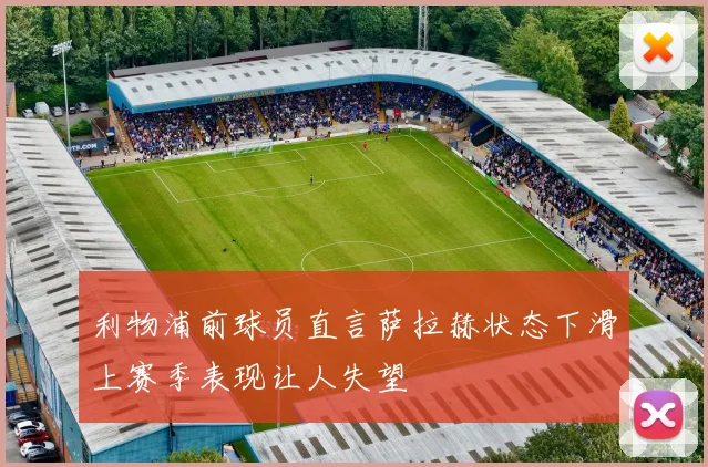 利物浦前球员直言萨拉赫状态下滑上赛季表现让人失望