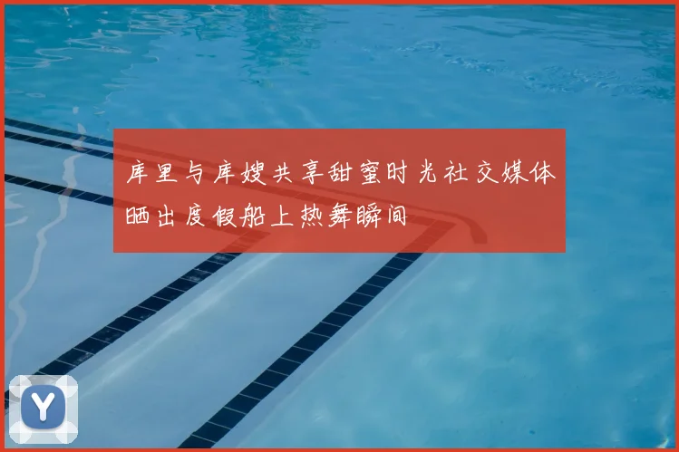 库里与库嫂共享甜蜜时光社交媒体晒出度假船上热舞瞬间