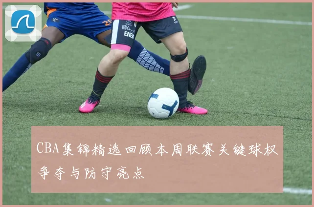 CBA集锦精选回顾本周联赛关键球权争夺与防守亮点