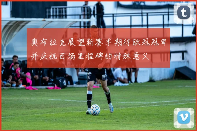 奥布拉克展望新赛季期待欧冠冠军并庆祝百场里程碑的特殊意义