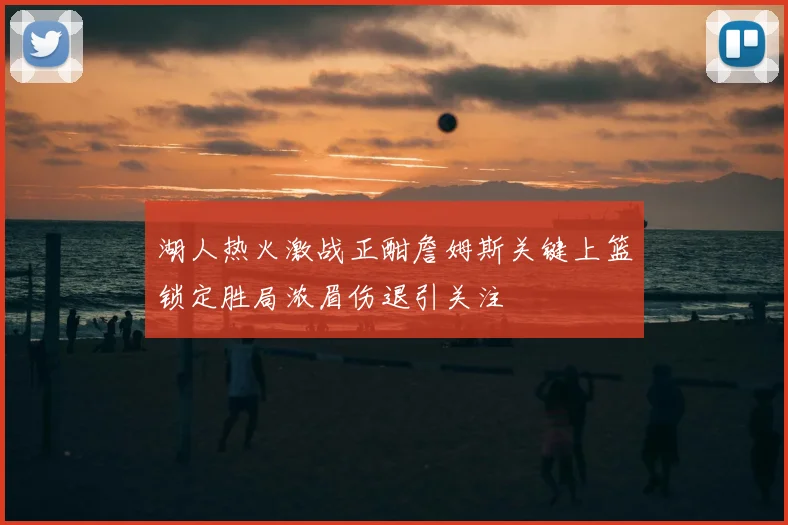 湖人热火激战正酣詹姆斯关键上篮锁定胜局浓眉伤退引关注