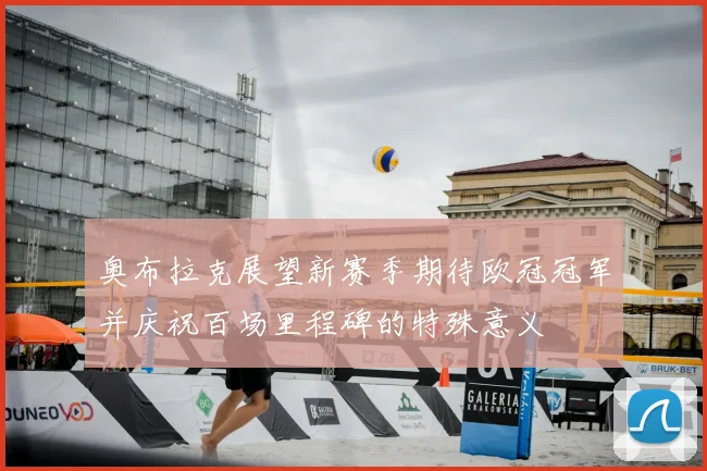 奥布拉克展望新赛季期待欧冠冠军并庆祝百场里程碑的特殊意义