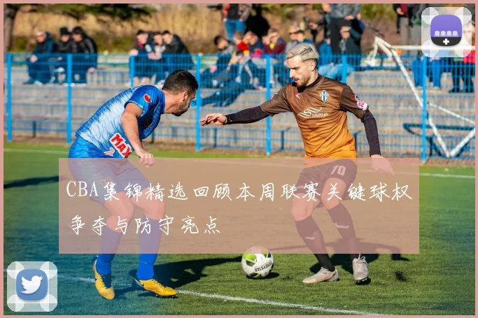 CBA集锦精选回顾本周联赛关键球权争夺与防守亮点