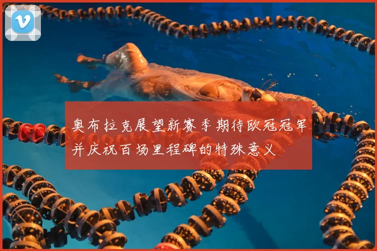 奥布拉克展望新赛季期待欧冠冠军并庆祝百场里程碑的特殊意义