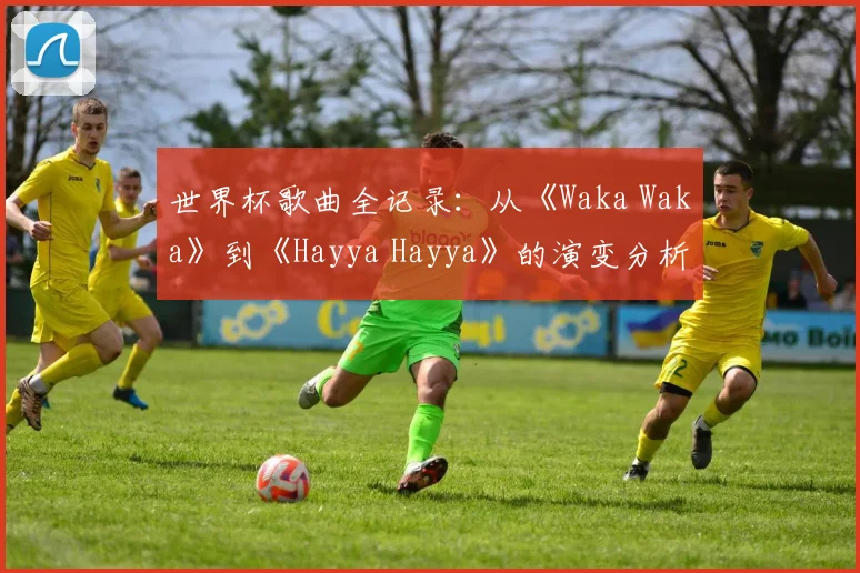 世界杯歌曲全记录：从《Waka Waka》到《Hayya Hayya》的演变分析