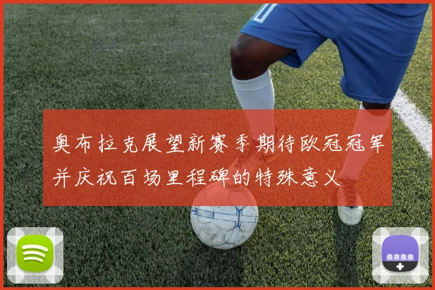 奥布拉克展望新赛季期待欧冠冠军并庆祝百场里程碑的特殊意义