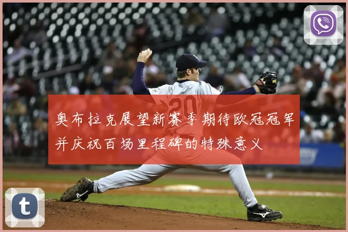 奥布拉克展望新赛季期待欧冠冠军并庆祝百场里程碑的特殊意义