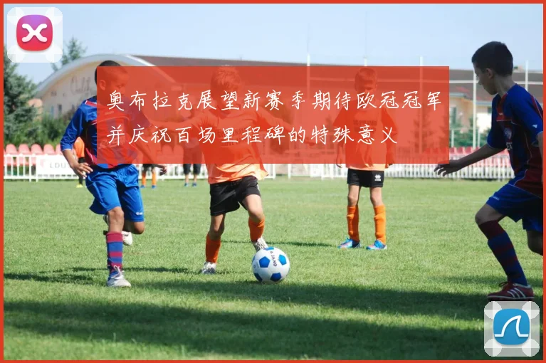 奥布拉克展望新赛季期待欧冠冠军并庆祝百场里程碑的特殊意义
