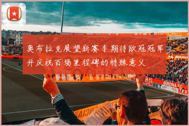 奥布拉克展望新赛季期待欧冠冠军并庆祝百场里程碑的特殊意义