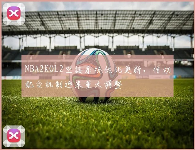 NBA2KOL2空接系统优化更新,传切配合机制迎来重大调整