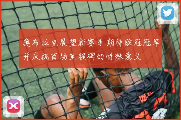 奥布拉克展望新赛季期待欧冠冠军并庆祝百场里程碑的特殊意义