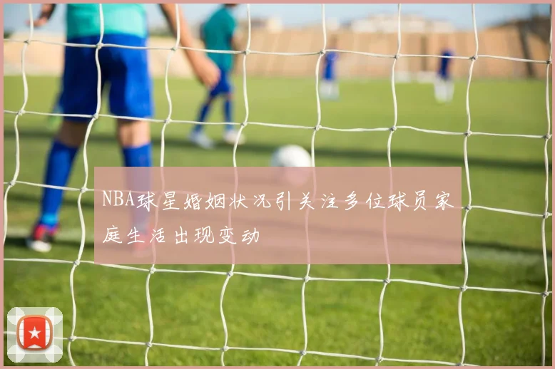 NBA球星婚姻状况引关注多位球员家庭生活出现变动