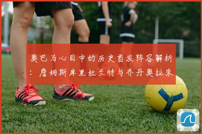 奥巴马心目中的历史首发阵容解析：詹姆斯库里杜兰特与乔丹奥拉朱旺的传奇组合