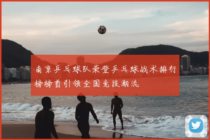 南京乒乓球队荣登乒乓球战术排行榜榜首引领全国竞技潮流