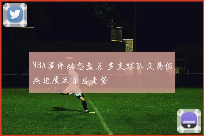NBA事件动态盘点 多支球队交易伤病进展及季后走势