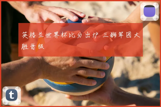 英格兰世界杯比分出炉 三狮军团大胜晋级