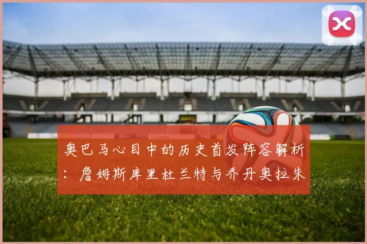 奥巴马心目中的历史首发阵容解析：詹姆斯库里杜兰特与乔丹奥拉朱旺的传奇组合