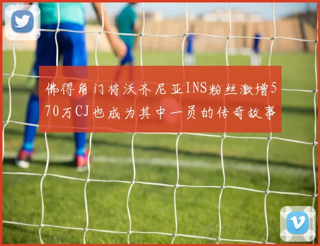 佛得角门将沃齐尼亚INS粉丝激增570万CJ也成为其中一员的传奇故事