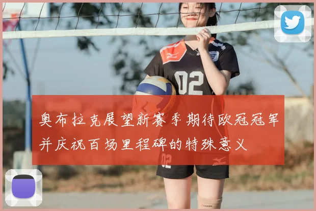 奥布拉克展望新赛季期待欧冠冠军并庆祝百场里程碑的特殊意义