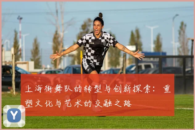 上海街舞队的转型与创新探索：重塑文化与艺术的交融之路