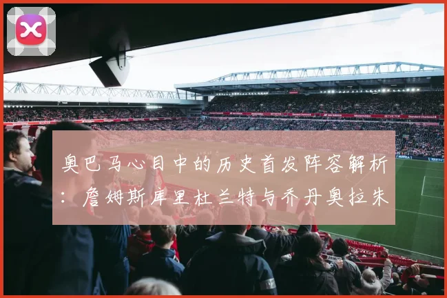 奥巴马心目中的历史首发阵容解析：詹姆斯库里杜兰特与乔丹奥拉朱旺的传奇组合