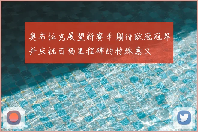 奥布拉克展望新赛季期待欧冠冠军并庆祝百场里程碑的特殊意义